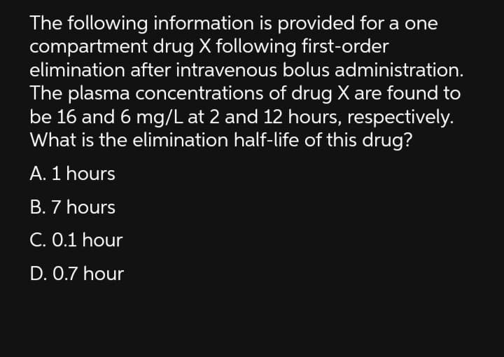 The following information is provided for a one
compartment drug X following first-order
elimination after intravenous bolus administration.
The plasma concentrations of drug X are found to
be 16 and 6 mg/L at 2 and 12 hours, respectively.
What is the elimination half-life of this drug?
A. 1 hours
B. 7 hours
C. 0.1 hour
D. 0.7 hour
