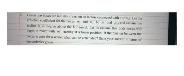 5. Given two boxes are initially at rest on an incline connected with a string. Let the
effective coefficient for the boxes m, and m, be u, and ,, and assume the
incline is e degree above the horizontal. Let us assume that both boxes will
begin to move with m, starting at a lower position. If the tension between the
boxes is zero for a while, what can be concluded? State your answer in terms of
the variables given.
