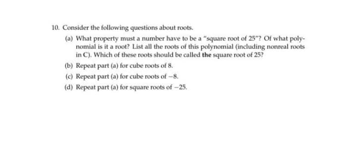 10. Consider the following questions about roots.
(a) What property must a number have to be a "square root of 25"? Of what poly-
nomial is it a root? List all the roots of this polynomial (including nonreal roots
in C). Which of these roots should be called the square root of 25?
(b) Repeat part (a) for cube roots of 8.
(c) Repeat part (a) for cube roots of -8.
(d) Repeat part (a) for square roots of -25.
