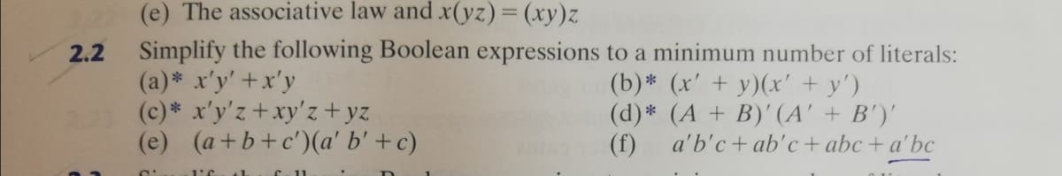 (e) The associative law and x(yz) = (xy)z
Simplify the following Boolean expressions to a minimum number of literals:
(a)* x'y' +x'y
(c)* x'y'z+xy'z+yz
(e) (a+b+c')(a' b' +c)
2.2
(b)* (x' + y)(x' + y')
(d)* (A + B)' (A' + B')'
(f) a'b'c+ ab'c+ abc + a'bc
