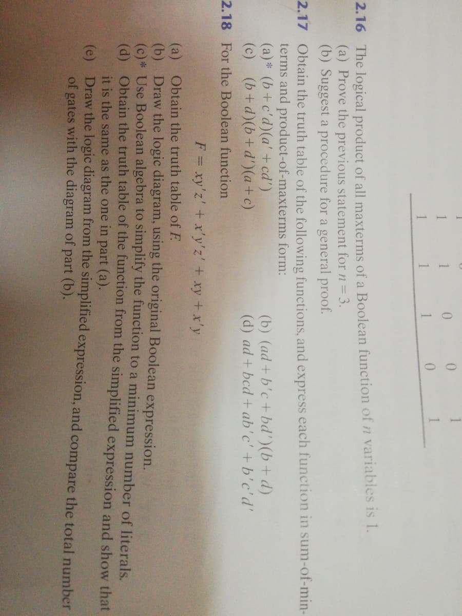 0.
1
2.16 The logical product of all maxterms of a Boolean function of n variables is 1.
(a) Prove the previous statement for n= 3.
(b) Suggest a procedure for a general proof.
2.17 Obtain the truth table of the following functions, and express each function in sum-of-min-
terms and product-of-maxterms form:
(a) * (b+c'd)(a' + cd')
(c) (b+d)(b+ d')(a+c)
(b) (ad+b'c+ bd')(b+d)
(d) ad + bcd + ab'c' +b'c'd'
2.18 For the Boolean function
F = xy'z' +x'y'z' + xy +x'y
(a) Obtain the truth table of F.
(b) Draw the logic diagram, using the original Boolean expression.
(c)* Use Boolean algebra to simplify the function to a minimum number of literals.
(a) Obtain the truth table of the function from the simplified expression and show that
it is the same as the one in part (a).
(e) Draw the logic diagram from the simplified expression, and compare the total number
of gates with the diagram of part (b).
