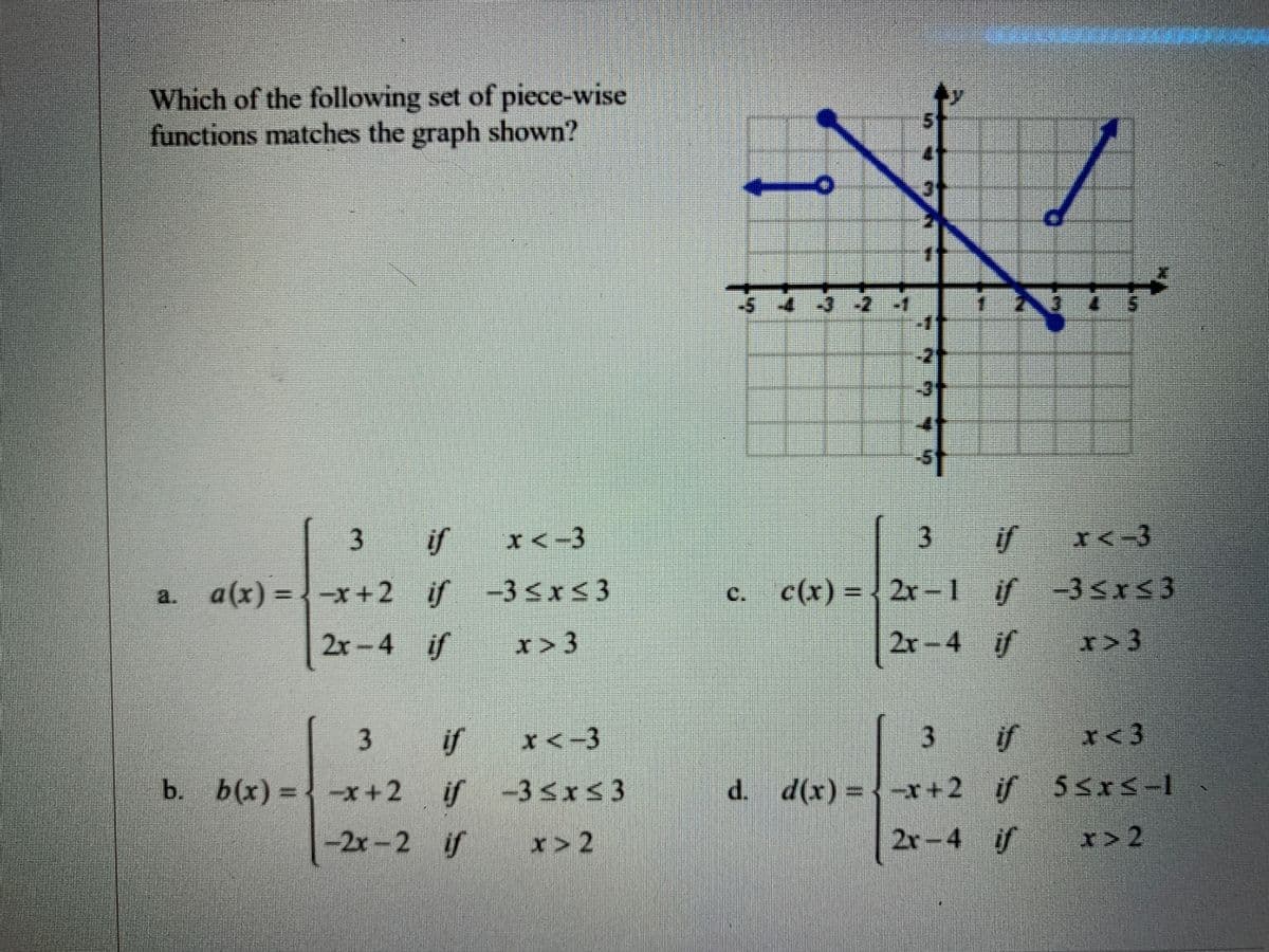 Which of the following set of piece-wise
functions matches the graph shown?
st
if
I<-3
3
if
X<-3
a. a(x) = -x+2 if -3<Is3
if -3<x<3
c.
c(x) = , 2r-l if
-3<r<3
2x-4
if
2r-4 if
r>3
if
if
I<3
b. b(x) = -x+2
if -35xs3
d(x) = -x+2 if 5<xS-1
-2x-2 if
r> 2
2r-4 if
x> 2
