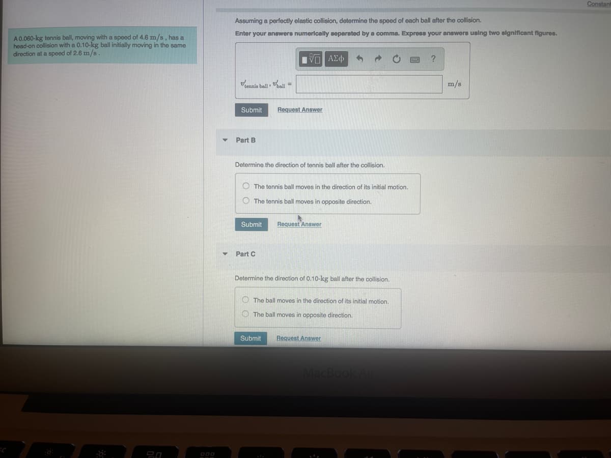 A 0.060-kg tennis ball, moving with a speed of 4.6 m/s, has a
head-on collision with a 0.10-kg ball initially moving in the same
direction at a speed of 2.6 m/s.
-8:
20
Assuming a perfectly elastic collision, determine the speed of each ball after the collision.
Enter your answers numerically separated by a comma. Express your answers using two significant figures.
tennis ball ball =
Submit
Part B
VΠ ΑΣΦ
Determine the direction of tennis ball after the collision.
Submit
Request Answer
O The tennis ball moves in the direction of its initial motion.
The tennis ball moves in opposite direction.
Part C
Request Answer
Determine the direction of 0.10-kg ball after the collision.
The ball moves in the direction of its initial motion.
The ball moves in opposite direction.
Submit Request Answer
MacBook Air
?
m/s
Constan