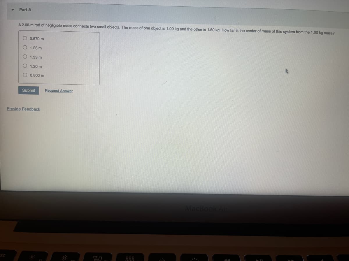 sc
Part A
A 2.00-m rod of negligible mass connects two small objects. The mass of one object is 1.00 kg and the other is 1.50 kg. How far is the center of mass of this system from the 1.00 kg mass?
0.670 m
O1.25 m
1.33 m
O 1.20 m
0.800 m
Submit Request Answer
Provide Feedback
6:
FI
000
000
MacBook Air
