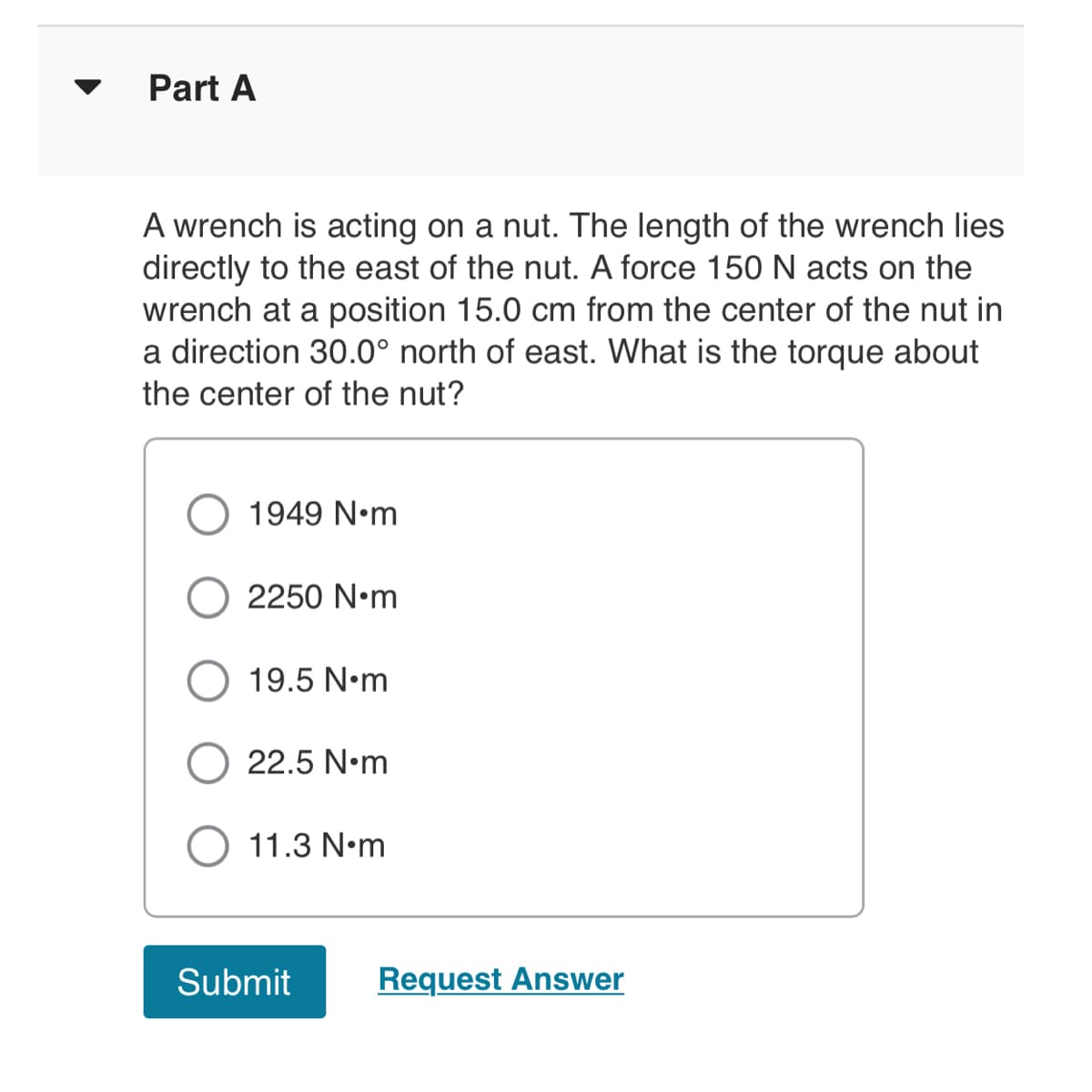 Part A
A wrench is acting on a nut. The length of the wrench lies
directly to the east of the nut. A force 150 N acts on the
wrench at a position 15.0 cm from the center of the nut in
a direction 30.0° north of east. What is the torque about
the center of the nut?
1949 N•m
2250 N•m
19.5 N•m
22.5 N•m
11.3 N•m
Submit
Request Answer