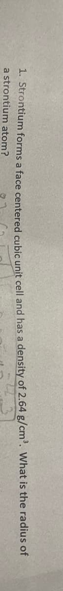 1. Strontium forms a face centered cubic unit cell and has a density of 2.64 g/cm³. What is the radius of
a strontium atom?