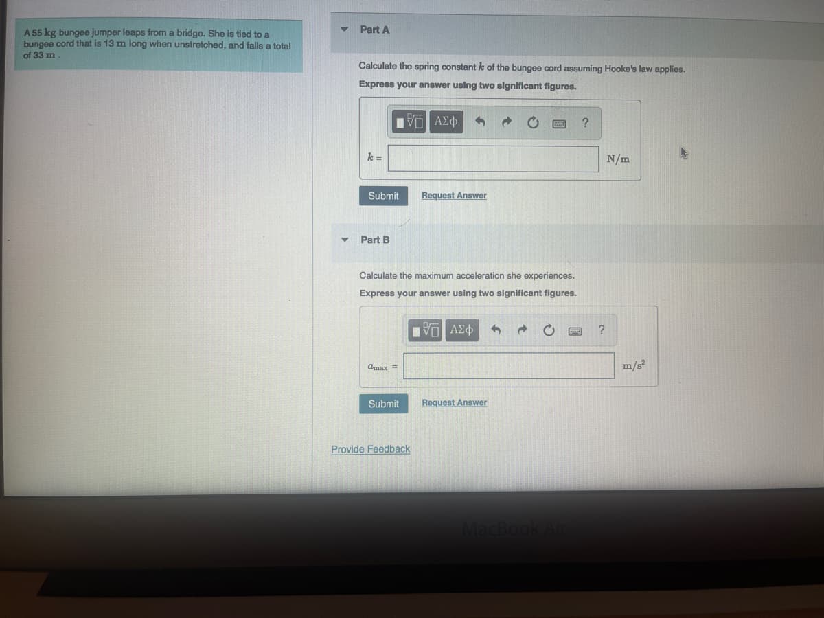 A 55 kg bungee jumper leaps from a bridge. She is tied to a
bungee cord that is 13 m long when unstretched, and falls a total
of 33 m.
▼
Part A
Calculate the spring constant k of the bungee cord assuming Hooke's law applies.
Express your answer using two significant figures.
VE ΑΣΦ
k=
Submit
Part B
Calculate the maximum acceleration she experiences.
Express your answer using two significant figures.
IVE ΑΣΦ 3
Cmax =
Request Answer
Submit Request Answer
Provide Feedback
MacBook Air
?
?
N/m
m/s²