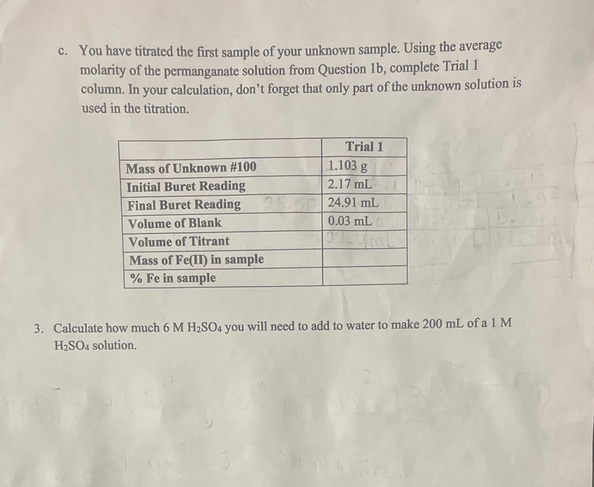 c. You have titrated the first sample of your unknown sample. Using the average
molarity of the permanganate solution from Question 1b, complete Trial 1
column. In your calculation, don't forget that only part of the unknown solution is
used in the titration.
Mass of Unknown #100
Initial Buret Reading
Final Buret Reading
Volume of Blank
Volume of Titrant
Mass of Fe(II) in sample
% Fe in sample
Trial 1
1.103 g
2.17 mL
24.91 mL
0.03 mL
3. Calculate how much 6 M H₂SO4 you will need to add to water to make 200 mL of a 1 M
H₂SO4 solution.