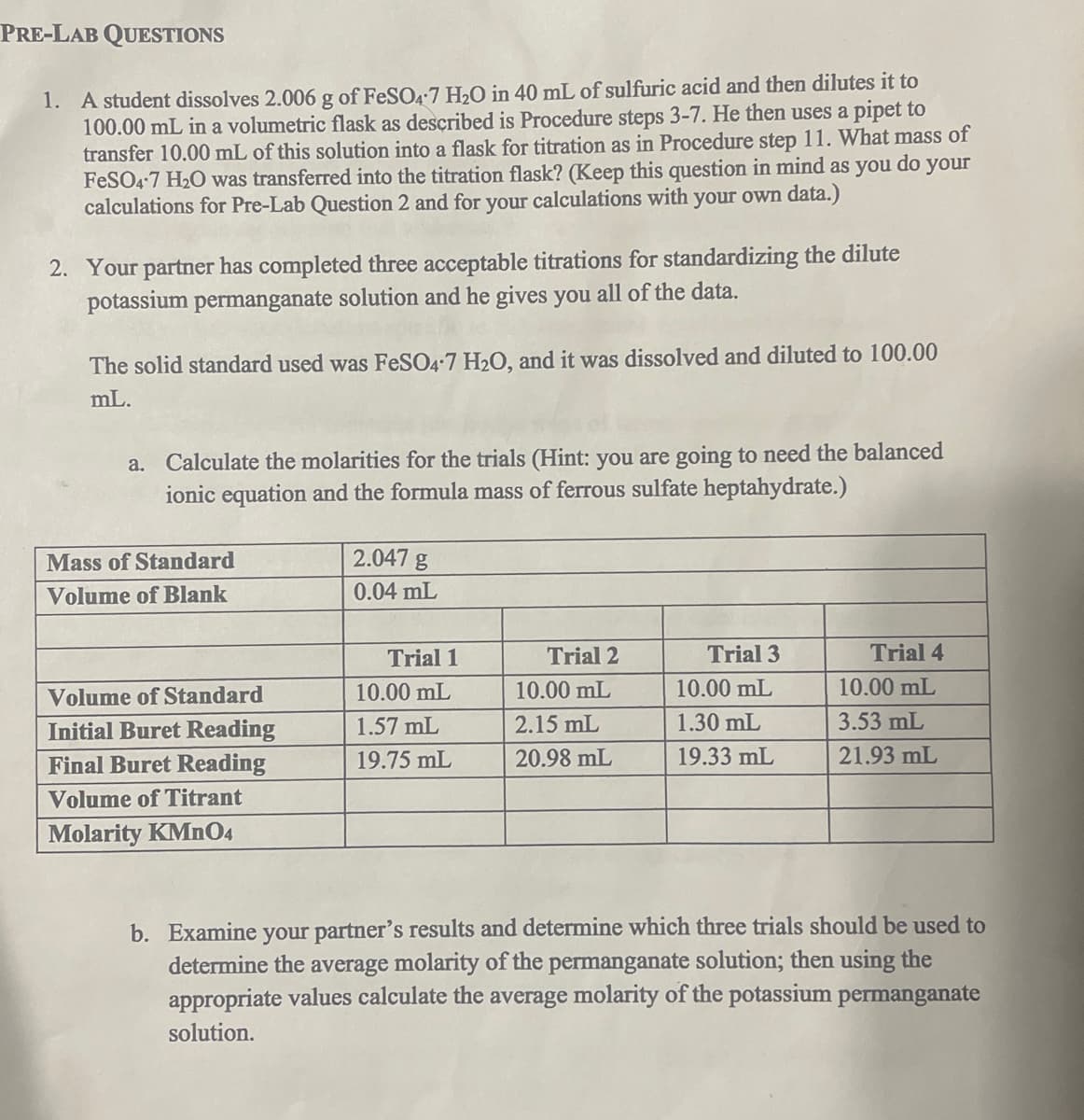 PRE-LAB QUESTIONS
1. A student dissolves 2.006 g of FeSO4-7 H₂O in 40 mL of sulfuric acid and then dilutes it to
100.00 mL in a volumetric flask as described is Procedure steps 3-7. He then uses a pipet to
transfer 10.00 mL of this solution into a flask for titration as in Procedure step 11. What mass of
FeSO4-7 H₂O was transferred into the titration flask? (Keep this question in mind as you do your
calculations for Pre-Lab Question 2 and for your calculations with your own data.)
2. Your partner has completed three acceptable titrations for standardizing the dilute
potassium permanganate solution and he gives you all of the data.
The solid standard used was FeSO4-7 H₂O, and it was dissolved and diluted to 100.00
mL.
a. Calculate the molarities for the trials (Hint: you are going to need the balanced
ionic equation and the formula mass of ferrous sulfate heptahydrate.)
Mass of Standard
Volume of Blank
Volume of Standard
Initial Buret Reading
Final Buret Reading
Volume of Titrant
Molarity KMnO4
2.047 g
0.04 mL
Trial 1
10.00 mL
1.57 mL
19.75 mL
Trial 2
10.00 mL
2.15 mL
20.98 mL
Trial 3
10.00 mL
1.30 mL
19.33 mL
Trial 4
10.00 mL
3.53 mL
21.93 mL
b. Examine your partner's results and determine which three trials should be used to
determine the average molarity of the permanganate solution; then using the
appropriate values calculate the average molarity of the potassium permanganate
solution.