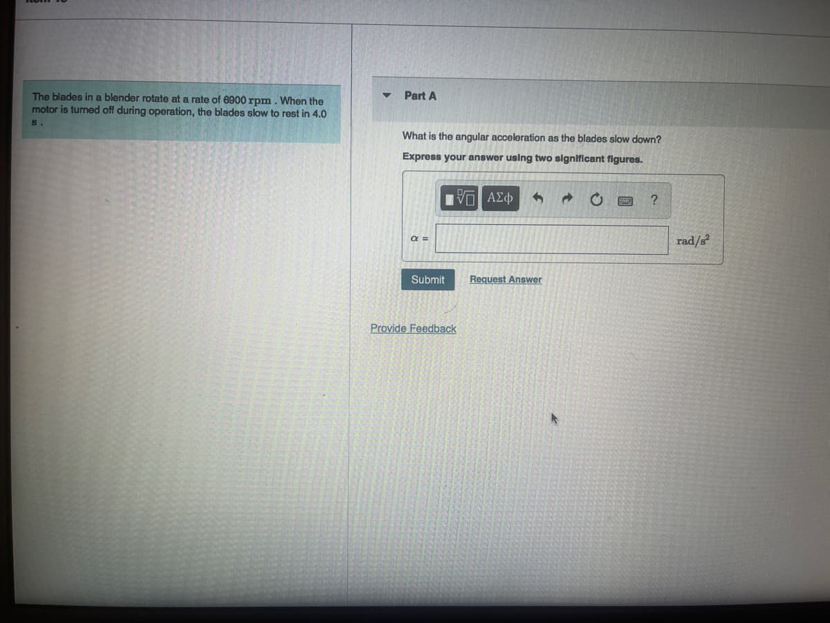 The blades in a blender rotate at a rate of 6900 rpm. When the
motor is turned off during operation, the blades slow to rest in 4.0
8.
Part A
What is the angular acceleration as the blades slow down?
Express your answer using two significant figures.
195| ΑΣΦ
α =
Submit
Provide Feedback
Request Answer
?
rad/s²