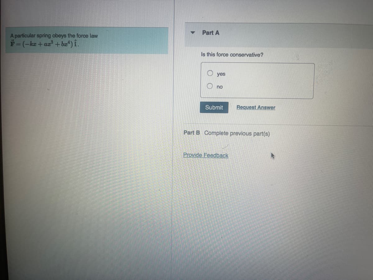 A particular spring obeys the force law
F=(-kz+az³ + bx¹) î.
Part A
Is this force conservative?
yes
no
Submit Request Answer
Part B Complete previous part(s)
Provide Feedback