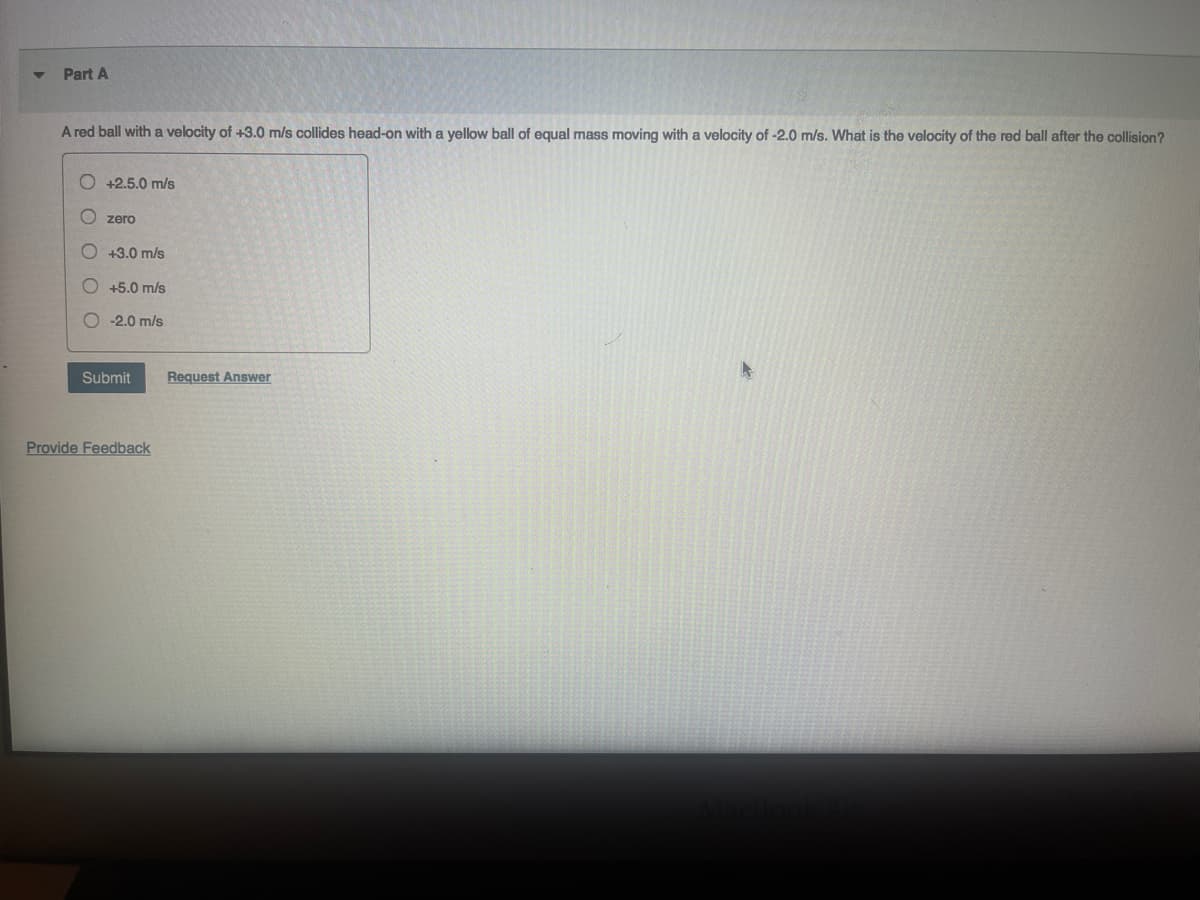 Part A
A red ball with a velocity of +3.0 m/s collides head-on with a yellow ball of equal mass moving with a velocity of -2.0 m/s. What is the velocity of the red ball after the collision?
+2.5.0 m/s
zero
O +3.0 m/s
O +5.0 m/s
-2.0 m/s
Submit
Provide Feedback
Request Answer