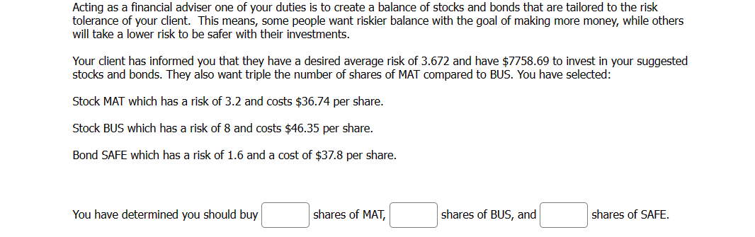 Acting as a financial adviser one of your duties is to create a balance of stocks and bonds that are tailored to the risk
tolerance of your client. This means, some people want riskier balance with the goal of making more money, while others
will take a lower risk to be safer with their investments.
Your client has informed you that they have a desired average risk of 3.672 and have $7758.69 to invest in your suggested
stocks and bonds. They also want triple the number of shares of MAT compared to BUS. You have selected:
Stock MAT which has a risk of 3.2 and costs $36.74 per share.
Stock BUS which has a risk of 8 and costs $46.35 per share.
Bond SAFE which has a risk of 1.6 and a cost of $37.8 per share.
You have determined you should buy
shares of MAT,
shares of BUS, and
shares of SAFE.