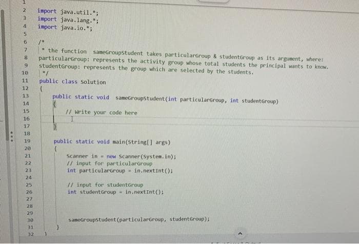 2 import java.util.";
import java.lang.";
import java.io.*;
3
4
5
6
7
8
the function sameGroupStudent takes particularGroup & student Group as its argument, where:
particularGroup: represents the activity group whose total students the principal wants to know.
9 studentGroup: represents the group which are selected by the students.
10
11
12
13
14
15
16
17
18
19
20
21
22
23
122732SES
24
25
26
28
29
/*
30
*/
public class Solution
public static void sameGroupStudent (int particularGroup, int student Group)
// write your code here:
public static void main(String[] args)
Scanner in new Scanner(System.in);
// input for particularGroup
int particularGroup
M in.nextInt ();
// input for studentGroup
int student Group M
in.nextInt();
sameGroupStudent (particularGroup, student Group);