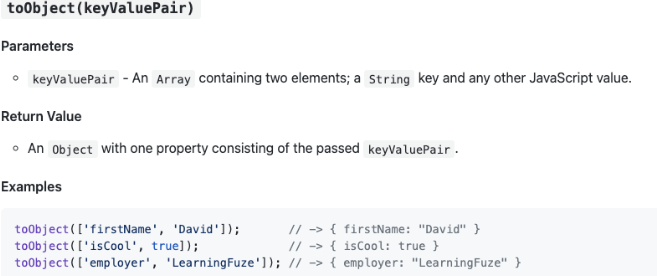 toObject(keyValuePair)
Parameters
• keyValuePair - An Array containing two elements; a String key and any other JavaScript value.
Return Value
• An object with one property consisting of the passed keyValuePair.
Examples
toObject ( ['firstName', 'David']);
toObject ( ['isCool', true]);
toObject ( ['employer', 'LearningFuze']);
// -> { firstName: "David" }
// { isCool: true }
// > { employer: "LearningFuze" }