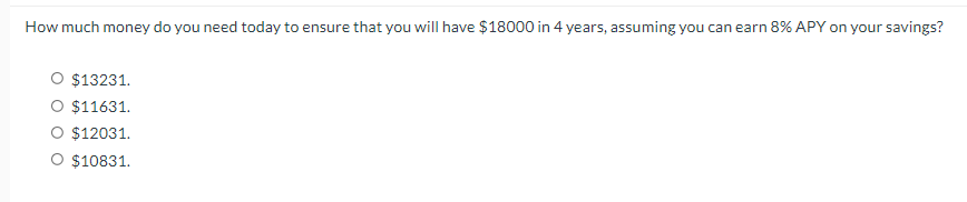 How much money do you need today to ensure that you will have $18000 in 4 years, assuming you can earn 8% APY on your savings?
O $13231.
O $11631.
O $12031.
O $10831.