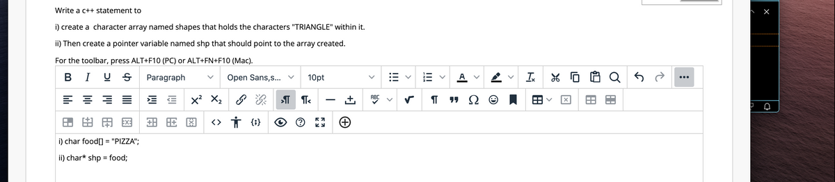 Write a c++ statement to
i) create a character array named shapes that holds the characters "TRIANGLE" within it.
ii) Then create a pointer variable named shp that should point to the array created.
For the toolbar, press ALT+F10 (PC) or ALT+FN+F10 (Mac).
BIUS Paragraph
Open Sans,s...
8 11
HA=
i) char food[] = "PIZZA";
ii) char* shp = food;
X² X₂
旺图
ஜஎ
<> † {;}
10pt
П
T<
57
+
ABC
|||
>
!!!
¶
A
Tx
X
X
A
an
A
:
↓
X
D