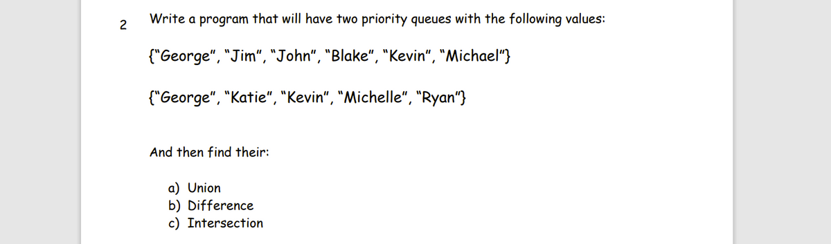 2
Write a program that will have two priority queues with the following values:
{"George", "Jim", "John", "Blake", "Kevin", "Michael"}
{"George", "Katie", "Kevin", "Michelle", "Ryan"}
And then find their:
a) Union
b) Difference
c) Intersection