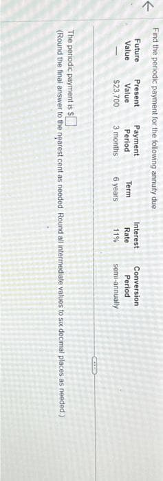 <
Find the periodic payment for the following annuity due
Future
Value
Present
Value
$23,700
Payment
Period
3 months
Term
6 years
Interest
Rate
11%
Conversion
Period
semi-annually
The periodic payment is $
(Round the final answer to the nearest cent as needed. Round all intermediate values to six decimal places as needed.)