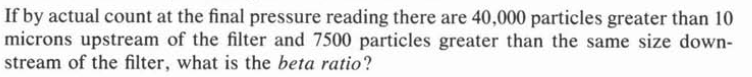 If by actual count at the final pressure reading there are 40,000 particles greater than 10
microns upstream of the filter and 7500 particles greater than the same size down-
stream of the filter, what is the beta ratio?
