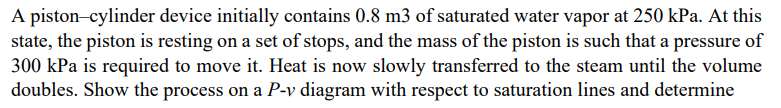 A piston-cylinder device initially contains 0.8 m3 of saturated water vapor at 250 kPa. At this
state, the piston is resting on a set of stops, and the mass of the piston is such that a pressure of
300 kPa is required to move it. Heat is now slowly transferred to the steam until the volume
doubles. Show the process on a P-v diagram with respect to saturation lines and determine
