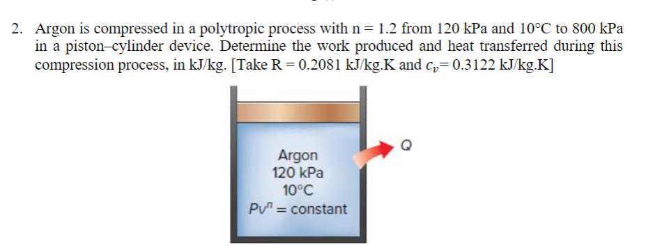 2. Argon is compressed in a polytropic process with n = 1.2 from 120 kPa and 10°C to 800 kPa
in a piston-cylinder device. Determine the work produced and heat transferred during this
compression process, in kJ/kg. [Take R = 0.2081 kJ/kg.K and c₂= 0.3122 kJ/kg.K]
Argon
120 kPa
10°C
PV = constant