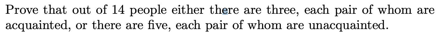 Prove that out of 14 people either there are three, each pair of whom are
acquainted, or there are five, each pair of whom are unacquainted.
