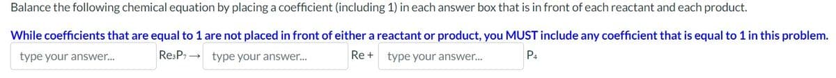 Balance the following chemical equation by placing a coefficient (including 1) in each answer box that is in front of each reactant and each product.
While coefficients that are equal to 1 are not placed in front of either a reactant or product, you MUST include any coefficient that is equal to 1 in this problem.
type your answer...
Re +
P4
Re3P7→→ type your answer...
type your answer...