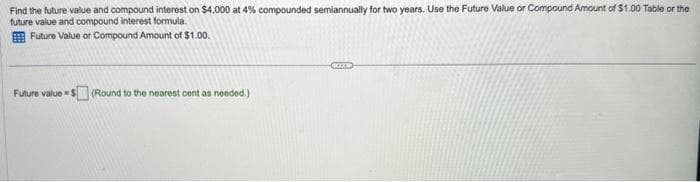 Find the future value and compound interest on $4,000 at 4% compounded semiannually for two years. Use the Future Value or Compound Amount of $1.00 Table or the
future value and compound interest formula.
Future Value or Compound Amount of $1.00.
Future value=$(Round to the nearest cent as needed.)
KILD