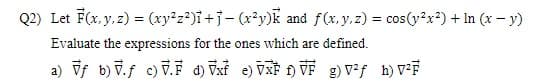 Q2) Let F(x, y, z) = (xy²z²)i+j- (x²y)k and f(x, y, z) = cos(y²x²) + In (x - y)
Evaluate the expressions for the ones which are defined.
a) Vf b) V.ƒ c) .F d) Vxf e) VXF 1) VF g) V²ƒ h) V²F