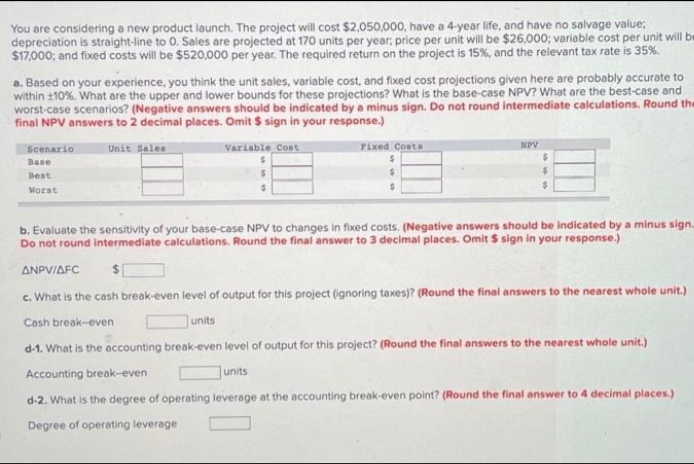 You are considering a new product launch. The project will cost $2,050,000, have a 4-year life, and have no salvage value:
depreciation is straight-line to O. Sales are projected at 170 units per year; price per unit will be $26,000; variable cost per unit will be
$17,000; and fixed costs will be $520,000 per year. The required return on the project is 15%, and the relevant tax rate is 35%.
a. Based on your experience, you think the unit sales, variable cost, and fixed cost projections given here are probably accurate to
within 110%. What are the upper and lower bounds for these projections? What is the base-case NPV? What are the best-case and
worst-case scenarios? (Negative answers should be indicated by a minus sign. Do not round intermediate calculations. Round the
final NPV answers to 2 decimal places. Omit $ sign in your response.)
Scenario
Base
Best
Worst
Unit Sales
Variable Cost
$
Fixed Costs
$
$
$
units
NPV
$
$
$
b. Evaluate the sensitivity of your base-case NPV to changes in fixed costs. (Negative answers should be indicated by a minus sign..
Do not round intermediate calculations. Round the final answer to 3 decimal places. Omit $ sign in your response.)
ANPV/AFC $
c. What is the cash break-even level of output for this project (ignoring taxes)? (Round the final answers to the nearest whole unit.)
Cash break-even
d-1. What is the accounting break-even level of output for this project? (Round the final answers to the nearest whole unit.)
Accounting break-even
units
d-2. What is the degree of operating leverage at the accounting break-even point? (Round the final answer to 4 decimal places.)
Degree of operating leverage