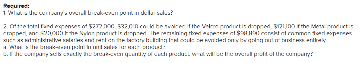 Required:
1. What is the company's overall break-even point in dollar sales?
2. Of the total fixed expenses of $272,000, $32,010 could be avoided if the Velcro product is dropped, $121,100 if the Metal product is
dropped, and $20,000 if the Nylon product is dropped. The remaining fixed expenses of $98,890 consist of common fixed expenses
such as administrative salaries and rent on the factory building that could be avoided only by going out of business entirely.
a. What is the break-even point in unit sales for each product?
b. If the company sells exactly the break-even quantity of each product, what will be the overall profit of the company?