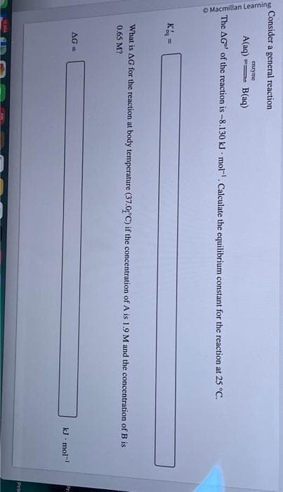 Consider a general reaction
Macmillan Learning
A(aq)
B(aq)
The AG of the reaction is -8.130 kJ mol. Calculate the equilibrium constant for the reaction at 25 °C.
Keq =
enzyme
What is AG for the reaction at body temperature (37.0°C) if the concentration of A is 1.9 M and the concentration of B is
0.65 M?
AG=
kJ. mol-¹
Prin