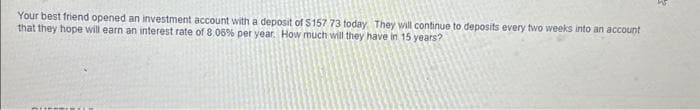 Your best friend opened an investment account with a deposit of $157 73 today. They will continue to deposits every two weeks into an account
that they hope will earn an interest rate of 8.06% per year. How much will they have in 15 years?