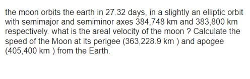 the moon orbits the earth in 27.32 days, in a slightly an elliptic orbit
with semimajor and semiminor axes 384,748 km and 383,800 km
respectively. what is the areal velocity of the moon? Calculate the
speed of the Moon at its perigee (363,228.9 km) and apogee
(405,400 km) from the Earth.