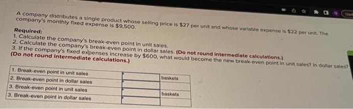 A company distributes a single product whose selling price is $27 per unit and whose variable expense is $22 per unit. The
company's monthly fixed expense is $9,500.
Required:
1. Calculate the company's break-even point in unit sales.
2. Calculate the company's break-even point in dollar sales. (Do not round intermediate calculations.)
3. If the company's fixed expenses increase by $600, what would become the new break-even point in unit sales? In dollar sales?
(Do not round intermediate calculations.)
1. Break-even point in unit sales
2. Break-even point in dollar sales.
3. Break-even point in unit sales
3. Break-even point in dollar sales
baskets
Up
baskets