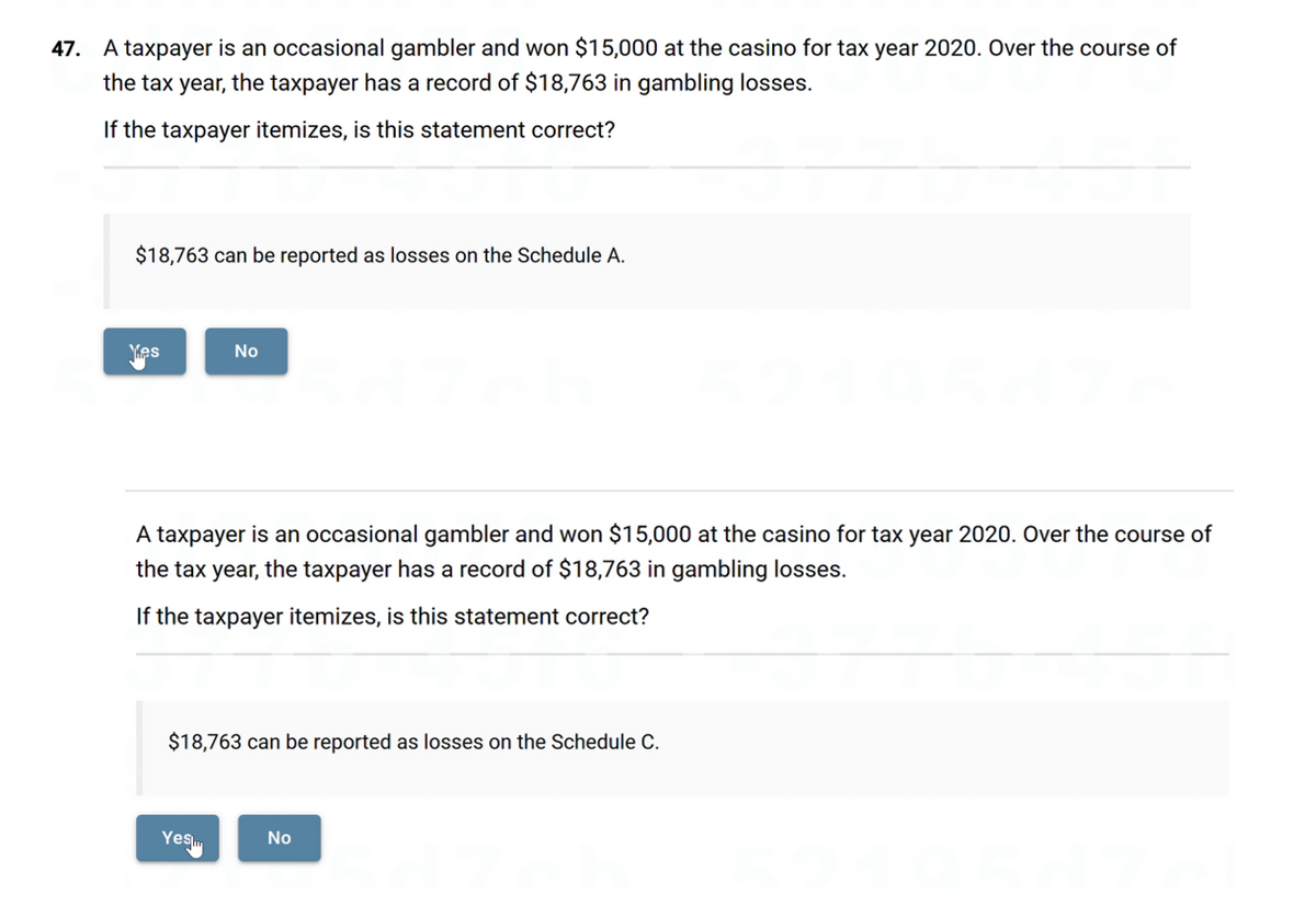 47. A taxpayer is an occasional gambler and won $15,000 at the casino for tax year 2020. Over the course of
the tax year, the taxpayer has a record of $18,763 in gambling losses.
If the taxpayer itemizes, is this statement correct?
$18,763 can be reported as losses on the Schedule A.
Yes
✔
No
A taxpayer is an occasional gambler and won $15,000 at the casino for tax year 2020. Over the course of
the tax year, the taxpayer has a record of $18,763 in gambling losses.
If the taxpayer itemizes, is this statement correct?
$18,763 can be reported as losses on the Schedule C.
Yes
No