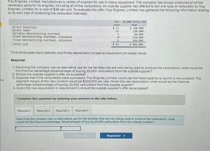 ces
Troy Engines, Limited, manufactures a variety of engines for use in heavy equipment. The company has always produced all of the
necessary parts for its engines. Including all of the carburetors. An outside supplier has offered to sell one type of carburetor to Troy
Engines, Limited, for a cost of $36 per unit. To evaluate this offer. Troy Engines, Limited, has gathered the following information relating
to its own cost of producing the carburetor internally
Direct materials
Direct labor
Variable manufacturing overhead
Fixed manufacturing overhead, traceable
Fixed manufacturing overhead, allocated
Total cost
Per
Unit
$ 13
11
4
6*
9
$43
Required 1 Required 2 Required 3
*One-third supervisory salaries; two-thirds depreciation of special equipment (no resale value).
Required:
Complete this question by entering your answers in the tabs below.
Required 4
28,eee Units Per
Year
1. Assuming the company has no alternative use for the facilities that are now being used to produce the carburetors, what would be
the financial advantage (disadvantage) of buying 20.000 carburetors from the outside supplier?
2 Should the outside supplier's offer be accepted?
3. Suppose that if the carburetors were purchased, Troy Engines, Limited, could use the freed capacity to launch a new product. The
segment margin of the new product would be $200.000 per year. Given this new assumption, what would be the financial
advantage (disadvantage) of buying 20,000 carburetors from the outside supplier?
4. Given the new assumption in requirement 3, should the outside supplier's offer be accepted?
$ 260,000
220,000
80,000
120,000
180,000
$ 860,000
Assuming the company has no alternative use for the facilities that are now being used to produce the carburetors, what
would be the financial advantage (disadvantage) of buying 20.000 carburetors from the outside supplier?
Required 2 >
