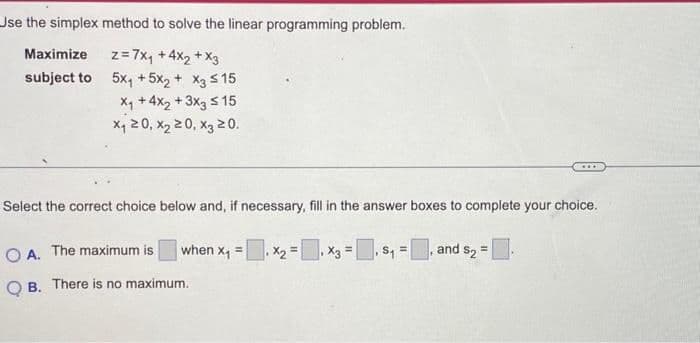 Use the simplex method to solve the linear programming problem.
z = 7x₁ +4x₂ + x3
5x₁ +5x2 + x3 ≤ 15
X₁ +4x₂ + 3x3 ≤ 15
x₁20, X₂20, X3 20.
Maximize
subject to
Select the correct choice below and, if necessary, fill in the answer boxes to complete your choice.
when x₁ =
OA. The maximum is
QB. There is no maximum.
.X₂ =
=
=
and $₂ =