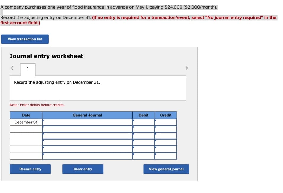 A company purchases one year of flood insurance in advance on May 1, paying $24,000 ($2,000/month).
Record the adjusting entry on December 31. (If no entry is required for a
first account field.)
View transaction list
Journal entry worksheet
< 1
Record the adjusting entry on December 31.
Note: Enter debits before credits.
Date
December 31
Record entry
General Journal
Clear entry
Debit
transaction/event, select "No journal entry required" in the
Credit
View general journal
>