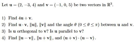 Let u = (2, -3, 4) and v = (-1, 0, 5) be two vectors in R³.
1) Find 4u + v.
2) Find u- v, ||u||, |v|| and the angle 0 (0 ≤ 0 <T) between u and v.
3) Is u orthogonal to v? Is u parallel to v?
4) Find ||uv||, ||u+v||, and (u+v). (u-v).