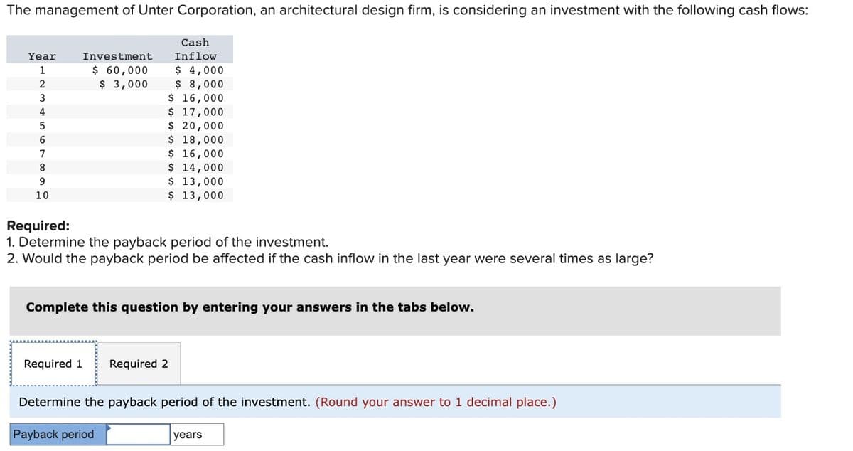 The management of Unter Corporation, an architectural design firm, is considering an investment with the following cash flows:
Year
1
2
3
4
5
6
7
8
9
10
Investment
$ 60,000
$3,000
Cash
Inflow
$ 4,000
$ 8,000
$ 16,000
$ 17,000
$ 20,000
$ 18,000
$ 16,000
Required:
1. Determine the payback period of the investment.
2. Would the payback period be affected if the cash inflow in the last year were several times as large?
$ 14,000
$ 13,000
$ 13,000
Complete this question by entering your answers in the tabs below.
Required 1 Required 2
Payback period
Determine the payback period of the investment. (Round your answer to 1 decimal place.)
years