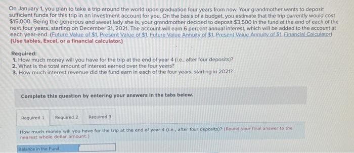 On January 1, you plan to take a trip around the world upon graduation four years from now. Your grandmother wants to deposit
sufficient funds for this trip in an investment account for you. On the basis of a budget, you estimate that the trip currently would cost
$15,000. Being the generous and sweet lady she is, your grandmother decided to deposit $3,500 in the fund at the end of each of the
next four years, starting on December 31, 2021. The account will earn 6 percent annual interest, which will be added to the account at
each year-end. (Future Value of $1. Present Value of $1. Future Value Annuity of $1. Present Value Annuity of $1. Financial Calculator)
(Use tables, Excel, or a financial calculator.)
Required:
1. How much money will you have for the trip at the end of year 4 (i.e., after four deposits)?
2. What is the total amount of interest earned over the four years?
3. How much interest revenue did the fund earn in each of the four years, starting in 2021?
Complete this question by entering your answers in the tabs below.
Required 1
Required
Required 2
How much money will you have for the trip at the end of year 4 (i.e., after four deposits)? (Round your final answer to the
nearest whole dollar amount.)
Balance in the Fund