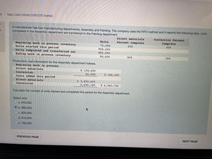 d
Tools 7. Cost-Volume-Profit (CVP) Analysis
A manufacturer has two manufacturing departments, Assembly and Painting. The company uses the FIFO method and it reports the following data. Units
completed in the Assembly department are transferred to the Painting department.
Conversion Percent
Beginning work in process inventory
Units started this period
Units completed and transferred out
Ending work in process inventory
Production cost information for the Assembly department follows.
Beginning work in process
Direct materials
Conversion
Costs added this period
Direct materials
Conversion
Select one:
O a. 840,000.
b. 885,000.
c. 825,000.
O d. 810,000.
Ⓒe. 795,000.
$ 134,400
45,900
PREVIOUS PAGE
Units
75,000
900,000
885,000
90,000
Direct materials
Percent Complete
$ 180,300
$ 3,693,600
2,690,100 $ 6,383,700
Calculate the number of units started and completed this period for the Assembly department.
60%
80%
Complete
40%
308
NEXT PAGE