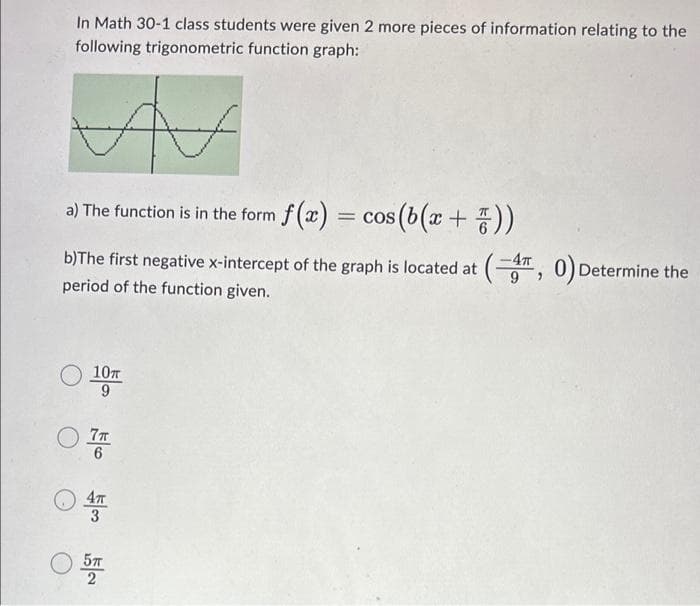 In Math 30-1 class students were given 2 more pieces of information relating to the
following trigonometric function graph:
V
a) The function is in the form f(x) = cos(b(x + 7))
b)The first negative x-intercept of the graph is located at (4, 0) Determine the
period of the function given.
10T
9
О 7п
6
4T
57T