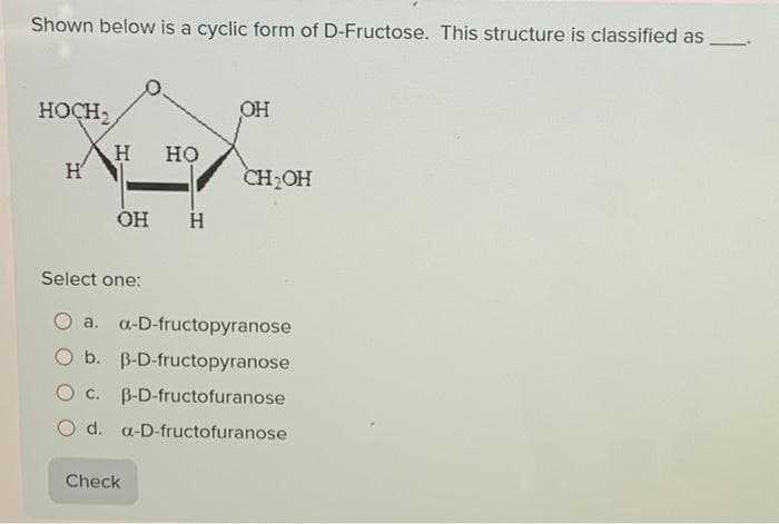 Shown below is a cyclic form of D-Fructose. This structure is classified as
HOCH,
H
H HO
OH H
Select one:
OH
Check
CH₂OH
a. a-D-fructopyranose
b. B-D-fructopyranose
O c. B-D-fructofuranose
O d. a-D-fructofuranose