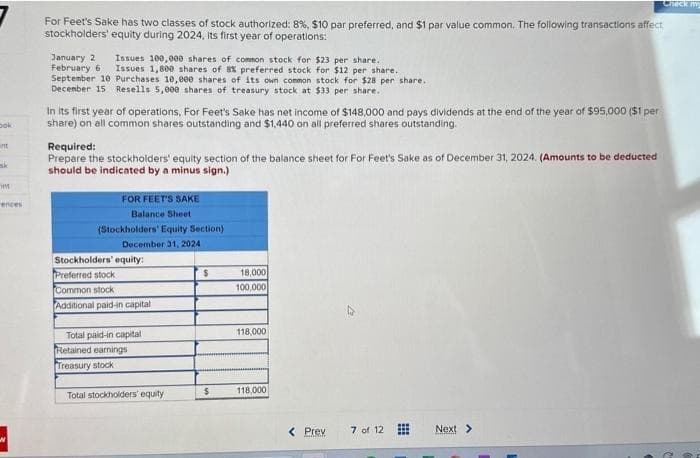 ook
int
m
ences
For Feet's Sake has two classes of stock authorized: 8%, $10 par preferred, and $1 par value common. The following transactions affect
stockholders' equity during 2024, its first year of operations:
Issues 100,000 shares of common stock for $23 per share.
Issues 1,800 shares of 8% preferred stock for $12 per share.
September 10 Purchases 10,000 shares of its own common stock for $28 per share..
December 15 Resells 5,000 shares of treasury stock at $33 per share.
January 2
February 6
In its first year of operations, For Feet's Sake has net income of $148,000 and pays dividends at the end of the year of $95,000 ($1 per
share) on all common shares outstanding and $1,440 on all preferred shares outstanding.
Required:
Prepare the stockholders' equity section of the balance sheet for For Feet's Sake as of December 31, 2024. (Amounts to be deducted
should be indicated by a minus sign.)
FOR FEET'S SAKE
Balance Sheet
(Stockholders' Equity Section)
December 31, 2024
Stockholders' equity:
Preferred stock
Common stock
Additional paid-in capital
Total paid-in capital
Retained earnings
Treasury stock
Total stockholders' equity
$
$
18,000
100,000
118,000
118,000
< Prev
7 of 12
⠀
Check my
Next >