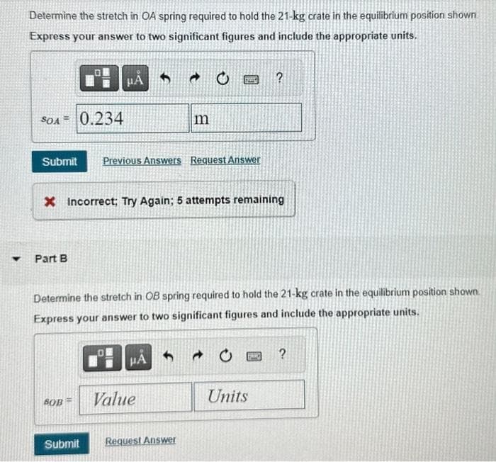Y
Determine the stretch in OA spring required to hold the 21-kg crate in the equilibrium position shown
Express your answer to two significant figures and include the appropriate units.
SOA 0.234
μA
Submit Previous Answers Request Answer
Part B
X Incorrect; Try Again; 5 attempts remaining
BOB=
m
Determine the stretch in OB spring required to hold the 21-kg crate in the equilibrium position shown.
Express your answer to two significant figures and include the appropriate units.
HA
Value
Submit Request Answer
?
→
Units