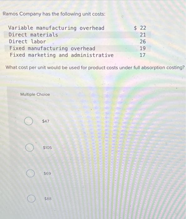 Ramos Company has the following unit costs:
Variable manufacturing overhead
Direct materials
Direct labor
Fixed manufacturing overhead
Fixed marketing and administrative
What cost per unit would be used for product costs under full absorption costing?
Multiple Choice
$47
$105
$69
$88
$ 22
21
26
19
17