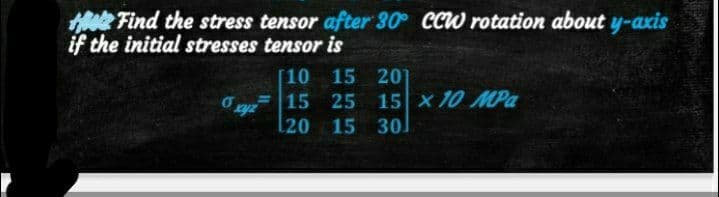 Find the stress tensor after 30 CCW rotation about y-axis
if the initial stresses tensor is
6 xyz
[10 15 20
15 25 15 x 10 MPa
l20 15 301